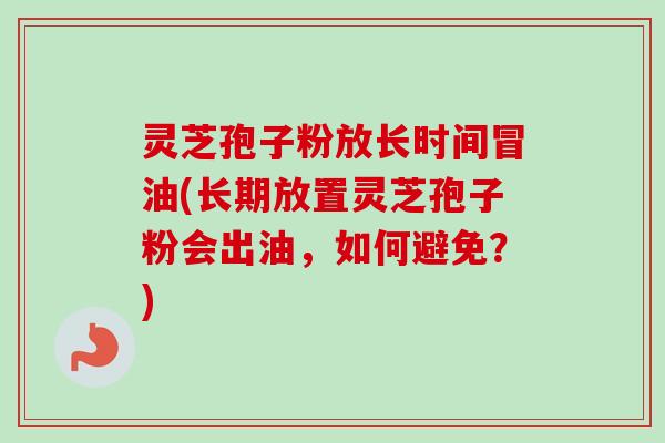 灵芝孢子粉放长时间冒油(长期放置灵芝孢子粉会出油，如何避免？)