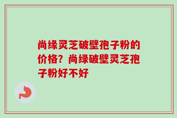 尚缘灵芝破壁孢子粉的价格？尚绿破壁灵芝孢子粉好不好