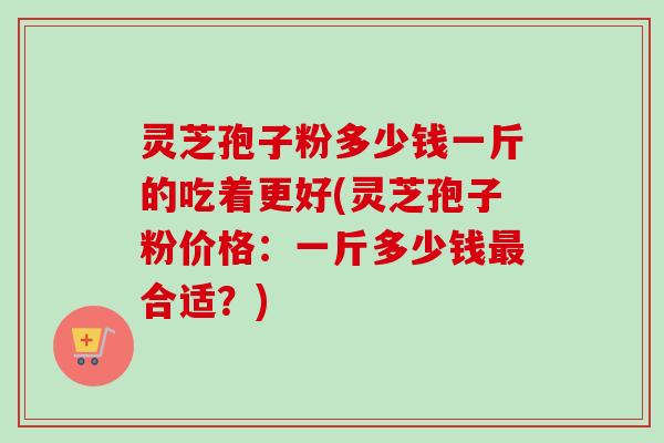 灵芝孢子粉多少钱一斤的吃着更好(灵芝孢子粉价格：一斤多少钱合适？)