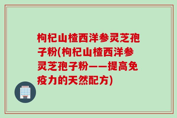 枸杞山楂西洋参灵芝孢子粉(枸杞山楂西洋参灵芝孢子粉——提高免疫力的天然配方)