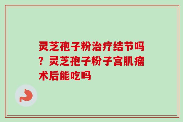 灵芝孢子粉治疗结节吗？灵芝孢子粉子宫肌瘤术后能吃吗