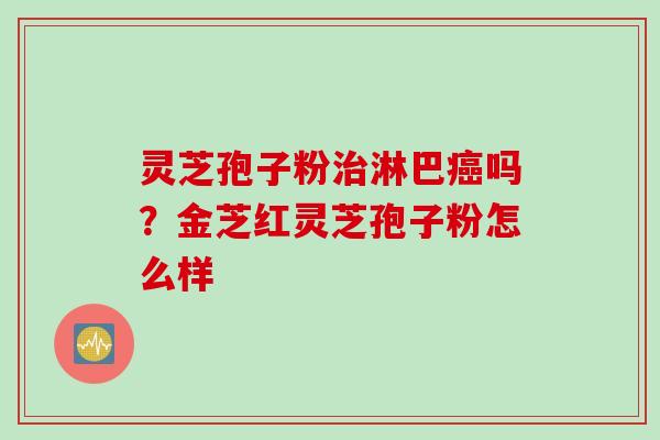 灵芝孢子粉治淋巴癌吗？金芝红灵芝孢子粉怎么样