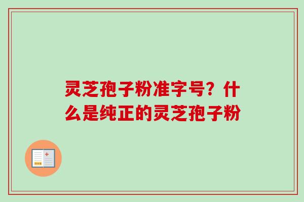灵芝孢子粉准字号？什么是纯正的灵芝孢子粉