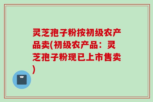 灵芝孢子粉按初级农产品卖(初级农产品：灵芝孢子粉现已上市售卖)
