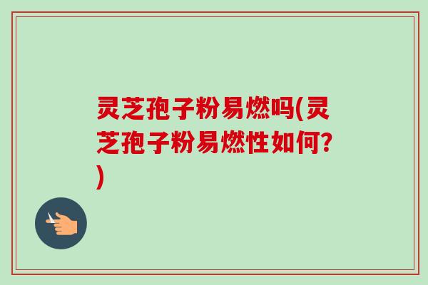 灵芝孢子粉易燃吗(灵芝孢子粉易燃性如何？)
