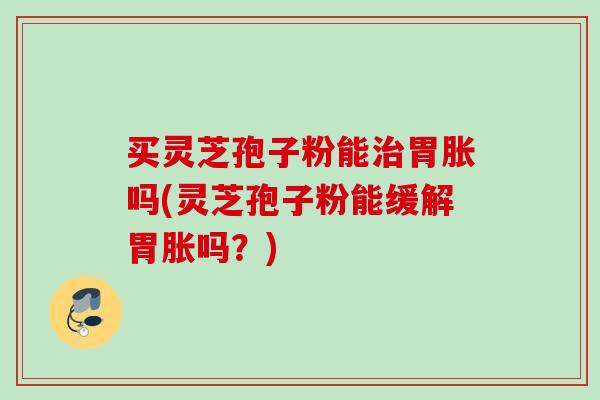 买灵芝孢子粉能治胃胀吗(灵芝孢子粉能缓解胃胀吗？)