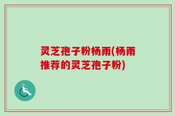 灵芝孢子粉杨雨(杨雨推荐的灵芝孢子粉)