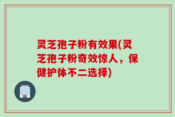 灵芝孢子粉有效果(灵芝孢子粉奇效惊人，保健护体不二选择)