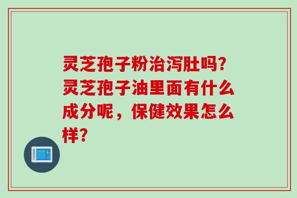 灵芝孢子粉治泻肚吗？灵芝孢子油里面有什么成分呢，保健效果怎么样？