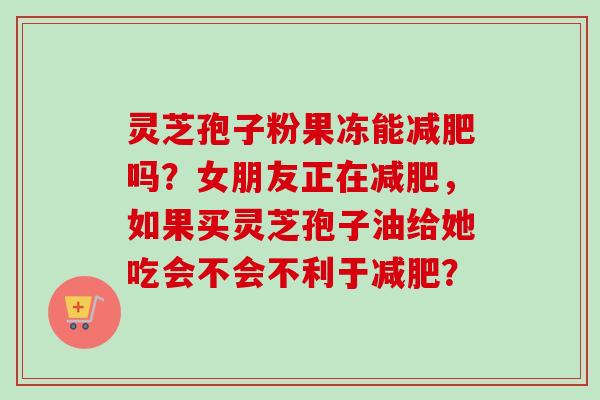 灵芝孢子粉果冻能减肥吗？女朋友正在减肥，如果买灵芝孢子油给她吃会不会不利于减肥？
