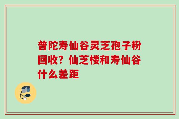 普陀寿仙谷灵芝孢子粉回收？仙芝楼和寿仙谷什么差距