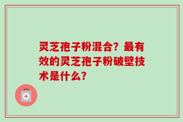 灵芝孢子粉混合？最有效的灵芝孢子粉破壁技术是什么？