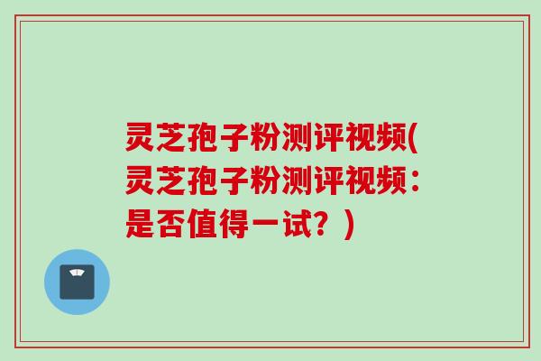 灵芝孢子粉测评视频(灵芝孢子粉测评视频：是否值得一试？)