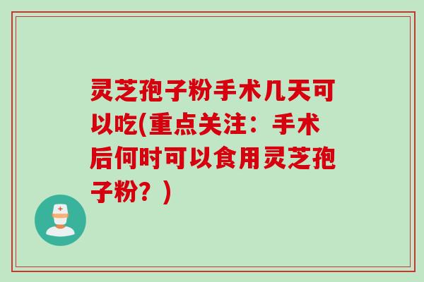 灵芝孢子粉手术几天可以吃(重点关注：手术后何时可以食用灵芝孢子粉？)