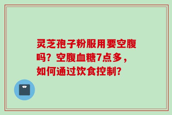 灵芝孢子粉服用要空腹吗？空腹血糖7点多，如何通过饮食控制？