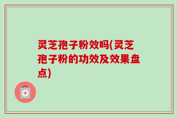 灵芝孢子粉效吗(灵芝孢子粉的功效及效果盘点)