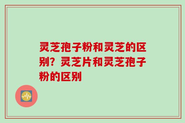 灵芝孢子粉和灵芝的区别?灵芝片和灵芝孢子粉的区别 灵芝孢子粉和灵芝的区别?灵芝片和灵芝孢子粉的区别