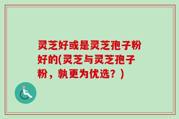 灵芝好或是灵芝孢子粉好的(灵芝与灵芝孢子粉，孰更为优选？)