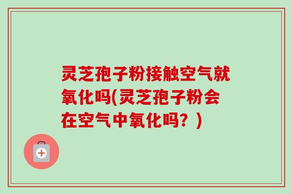 灵芝孢子粉接触空气就氧化吗(灵芝孢子粉会在空气中氧化吗?) 灵芝孢子粉接触空气就氧化吗(灵芝孢子粉会在空气中氧化吗?)