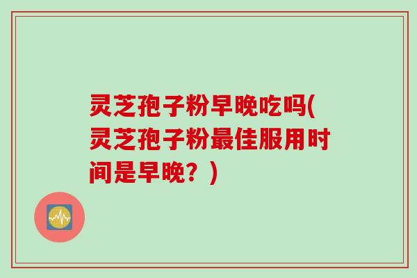 灵芝孢子粉早晚吃吗(灵芝孢子粉最佳服用时间是早晚？)