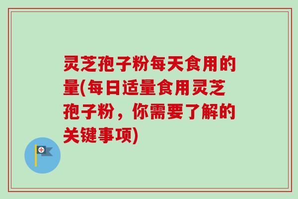 灵芝孢子粉每天食用的量(每日适量食用灵芝孢子粉，你需要了解的关键事项)