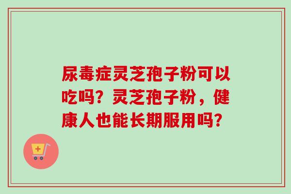 尿毒症灵芝孢子粉可以吃吗？灵芝孢子粉，健康人也能长期服用吗？