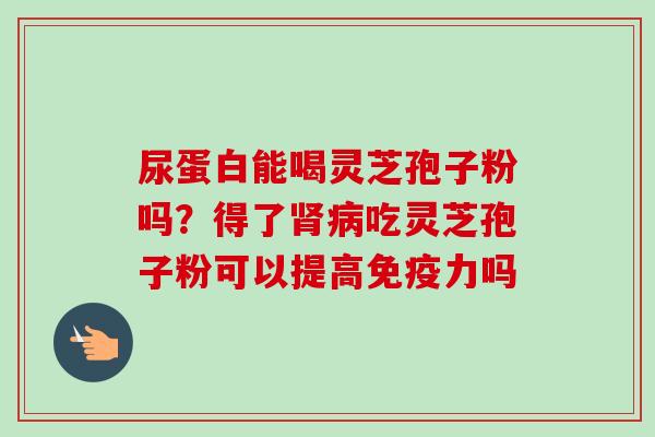 尿蛋白能喝灵芝孢子粉吗？得了肾病吃灵芝孢子粉可以提高免疫力吗