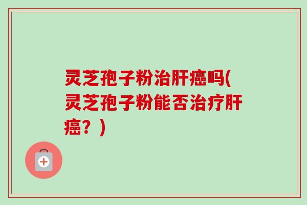 灵芝孢子粉治肝癌吗(灵芝孢子粉能否治疗肝癌？)
