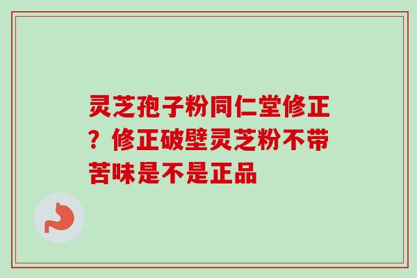 灵芝孢子粉同仁堂修正？修正破壁灵芝粉不带苦味是不是正品
