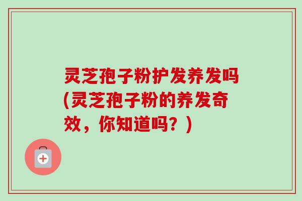 灵芝孢子粉护发养发吗(灵芝孢子粉的养发奇效，你知道吗？)