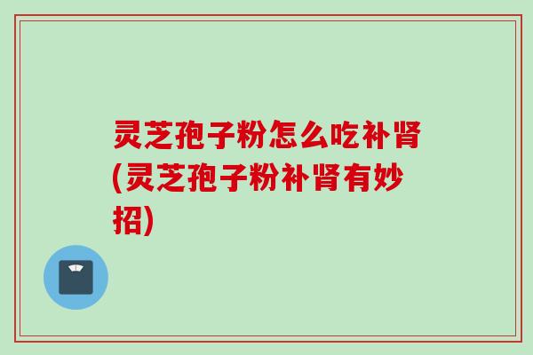 灵芝孢子粉怎么吃补(灵芝孢子粉补有妙招)