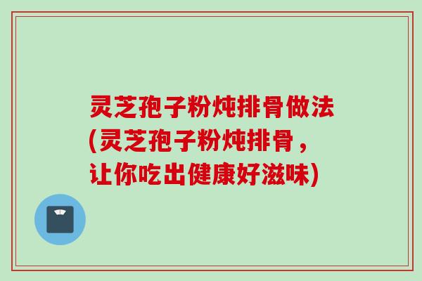 灵芝孢子粉炖排骨做法(灵芝孢子粉炖排骨，让你吃出健康好滋味)