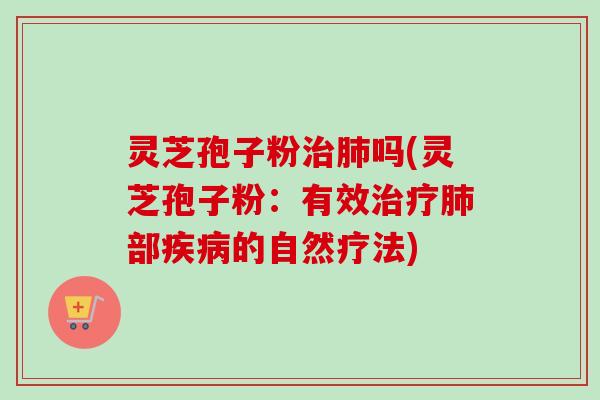 灵芝孢子粉治肺吗(灵芝孢子粉：有效治疗肺部疾病的自然疗法)
