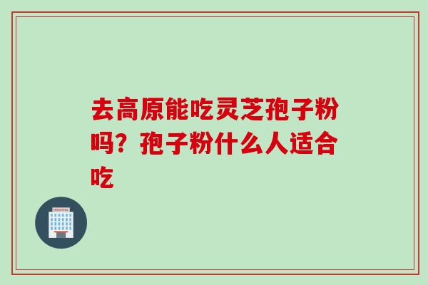 去高原能吃灵芝孢子粉吗？孢子粉什么人适合吃