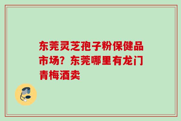 东莞灵芝孢子粉保健品市场？东莞哪里有龙门青梅酒卖