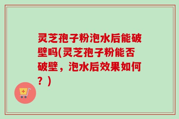 灵芝孢子粉泡水后能破壁吗(灵芝孢子粉能否破壁，泡水后效果如何？)