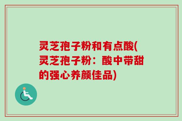 灵芝孢子粉和有点酸(灵芝孢子粉：酸中带甜的强心养颜佳品)