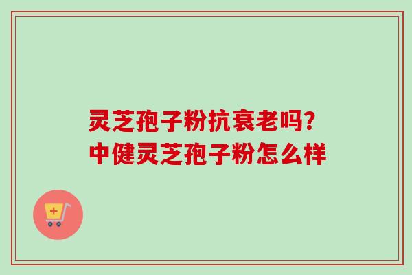 灵芝孢子粉抗衰老吗？中健灵芝孢子粉怎么样