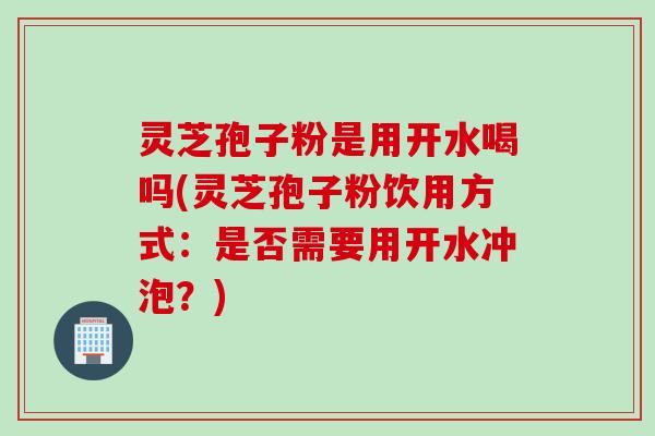 灵芝孢子粉是用开水喝吗(灵芝孢子粉饮用方式：是否需要用开水冲泡？)