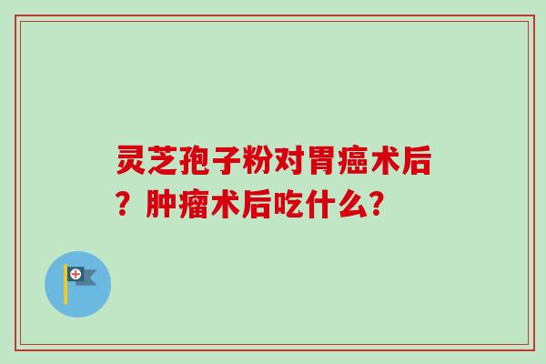 灵芝孢子粉对胃术后?术后吃什么? 灵芝孢子粉对胃术后?术后吃什么?