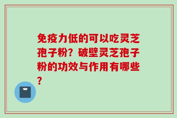 免疫力低的可以吃灵芝孢子粉？破壁灵芝孢子粉的功效与作用有哪些？