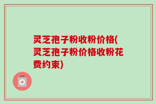 灵芝孢子粉收粉价格(灵芝孢子粉价格收粉花费约束) 灵芝孢子粉收粉价格(灵芝孢子粉价格收粉花费约束)