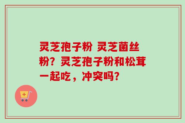 灵芝孢子粉 灵芝菌丝粉？灵芝孢子粉和松茸一起吃，冲突吗？