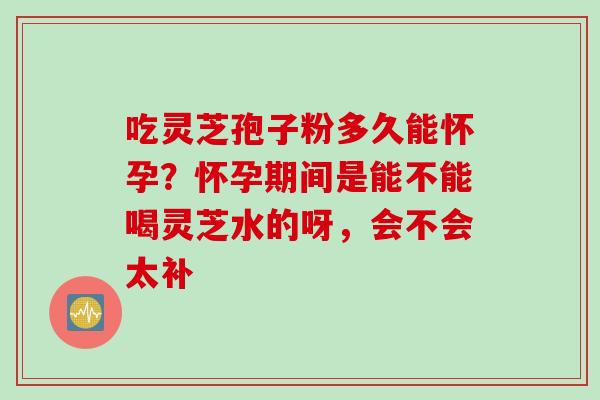吃灵芝孢子粉多久能怀孕？怀孕期间是能不能喝灵芝水的呀，会不会太补