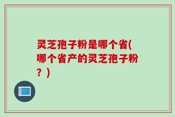 灵芝孢子粉是哪个省(哪个省产的灵芝孢子粉？)