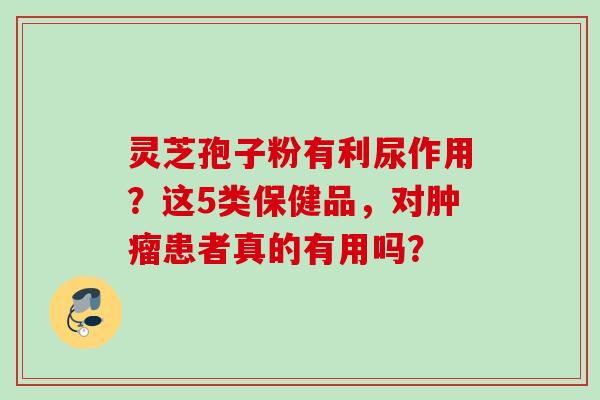 灵芝孢子粉有利尿作用？这5类保健品，对肿瘤患者真的有用吗？