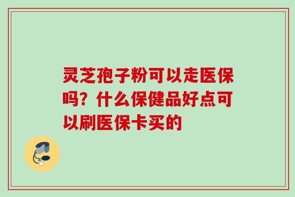 灵芝孢子粉可以走医保吗？什么保健品好点可以刷医保卡买的