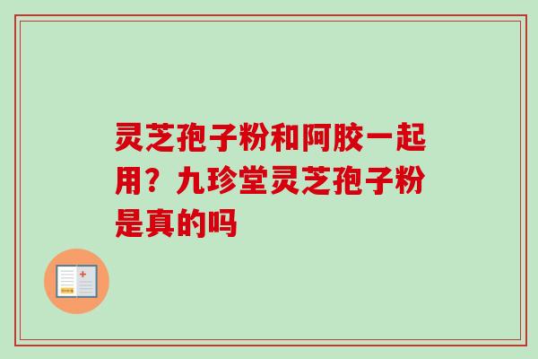 灵芝孢子粉和阿胶一起用？九珍堂灵芝孢子粉是真的吗
