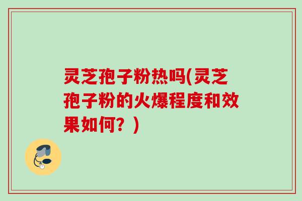 灵芝孢子粉热吗(灵芝孢子粉的火爆程度和效果如何？)