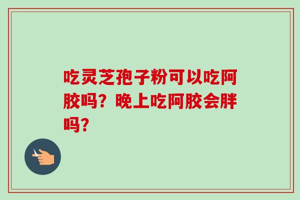 吃灵芝孢子粉可以吃阿胶吗？晚上吃阿胶会胖吗？